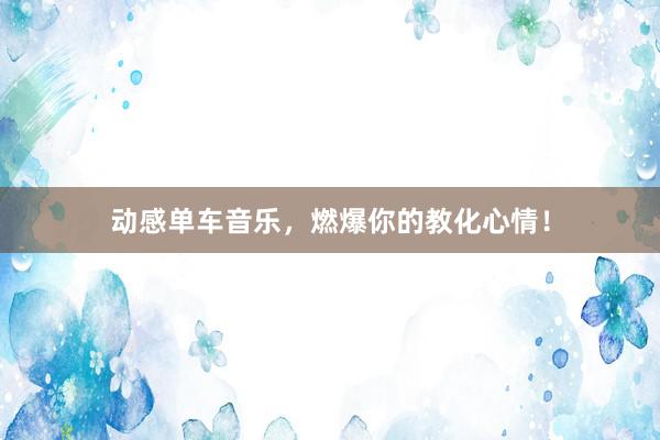 动感单车音乐，燃爆你的教化心情！